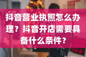 抖音营业执照怎么办理？抖音开店需要具备什么条件？