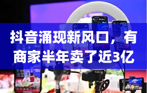 抖音涌现新风口，有商家半年卖了近3亿