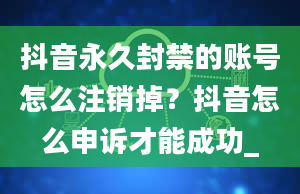 抖音永久封禁的账号怎么注销掉？抖音怎么申诉才能成功_