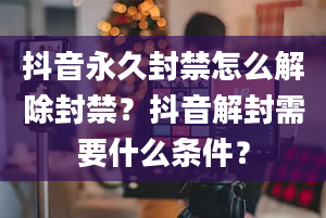 抖音永久封禁怎么解除封禁？抖音解封需要什么条件？