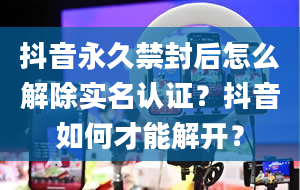 抖音永久禁封后怎么解除实名认证？抖音如何才能解开？