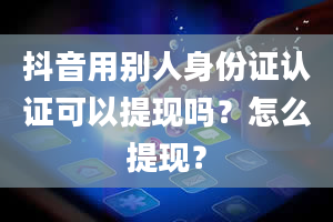 抖音用别人身份证认证可以提现吗？怎么提现？