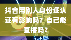 抖音用别人身份证认证有影响吗？自己能直播吗？