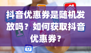 抖音优惠券是随机发放吗？如何获取抖音优惠券？