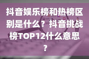 抖音娱乐榜和热榜区别是什么？抖音挑战榜TOP12什么意思？