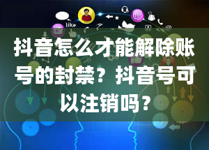 抖音怎么才能解除账号的封禁？抖音号可以注销吗？