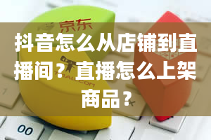 抖音怎么从店铺到直播间？直播怎么上架商品？