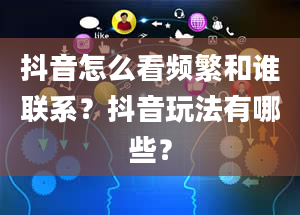 抖音怎么看频繁和谁联系？抖音玩法有哪些？