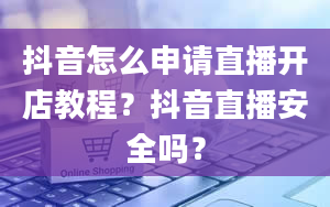 抖音怎么申请直播开店教程？抖音直播安全吗？