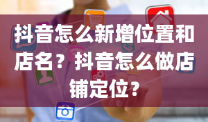 抖音怎么新增位置和店名？抖音怎么做店铺定位？