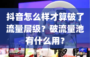 抖音怎么样才算破了流量层级？破流量池有什么用？