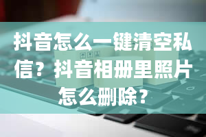 抖音怎么一键清空私信？抖音相册里照片怎么删除？