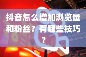 抖音怎么增加浏览量和粉丝？有哪些技巧？