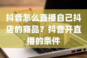 抖音怎么直播自己抖店的商品？抖音开直播的条件