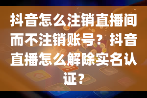 抖音怎么注销直播间而不注销账号？抖音直播怎么解除实名认证？