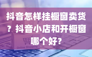 抖音怎样挂橱窗卖货？抖音小店和开橱窗哪个好？