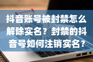 抖音账号被封禁怎么解除实名？封禁的抖音号如何注销实名？