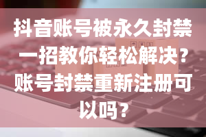 抖音账号被永久封禁一招教你轻松解决？账号封禁重新注册可以吗？