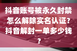 抖音账号被永久封禁怎么解除实名认证？抖音解封一单多少钱？