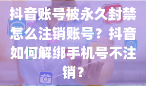 抖音账号被永久封禁怎么注销账号？抖音如何解绑手机号不注销？