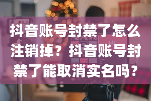 抖音账号封禁了怎么注销掉？抖音账号封禁了能取消实名吗？