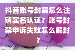 抖音账号封禁怎么注销实名认证？账号封禁申诉失败怎么解封？