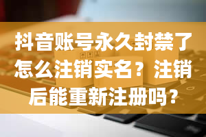 抖音账号永久封禁了怎么注销实名？注销后能重新注册吗？