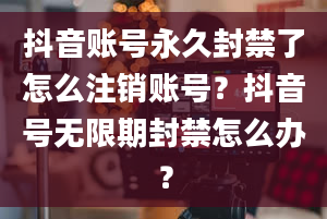 抖音账号永久封禁了怎么注销账号？抖音号无限期封禁怎么办？