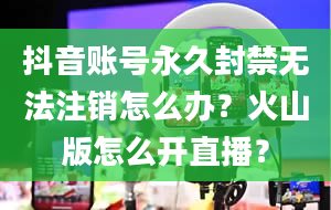 抖音账号永久封禁无法注销怎么办？火山版怎么开直播？