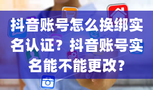 抖音账号怎么换绑实名认证？抖音账号实名能不能更改？