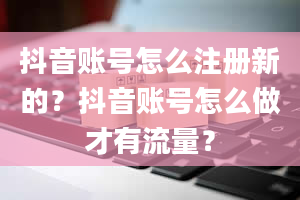 抖音账号怎么注册新的？抖音账号怎么做才有流量？