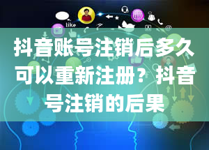 抖音账号注销后多久可以重新注册？抖音号注销的后果