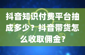 抖音知识付费平台抽成多少？抖音带货怎么收取佣金？