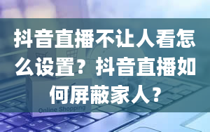 抖音直播不让人看怎么设置？抖音直播如何屏蔽家人？