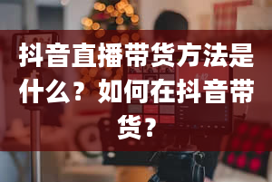 抖音直播带货方法是什么？如何在抖音带货？