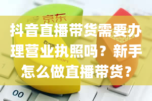 抖音直播带货需要办理营业执照吗？新手怎么做直播带货？