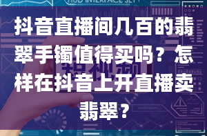 抖音直播间几百的翡翠手镯值得买吗？怎样在抖音上开直播卖翡翠？