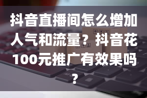 抖音直播间怎么增加人气和流量？抖音花100元推广有效果吗？