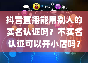 抖音直播能用别人的实名认证吗？不实名认证可以开小店吗？