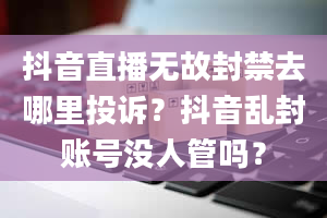 抖音直播无故封禁去哪里投诉？抖音乱封账号没人管吗？