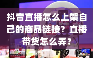 抖音直播怎么上架自己的商品链接？直播带货怎么弄？