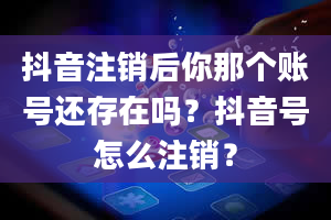 抖音注销后你那个账号还存在吗？抖音号怎么注销？