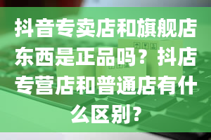 抖音专卖店和旗舰店东西是正品吗？抖店专营店和普通店有什么区别？