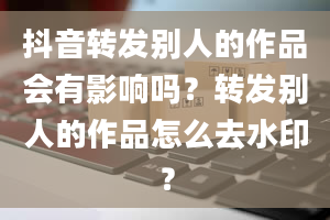 抖音转发别人的作品会有影响吗？转发别人的作品怎么去水印？