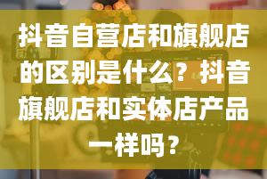 抖音自营店和旗舰店的区别是什么？抖音旗舰店和实体店产品一样吗？