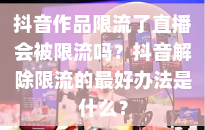 抖音作品限流了直播会被限流吗？抖音解除限流的最好办法是什么？