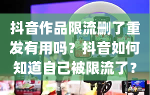 抖音作品限流删了重发有用吗？抖音如何知道自己被限流了？