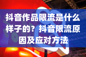 抖音作品限流是什么样子的？抖音限流原因及应对方法