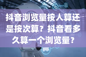 抖音浏览量按人算还是按次算？抖音看多久算一个浏览量？