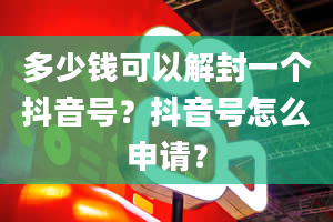 多少钱可以解封一个抖音号？抖音号怎么申请？